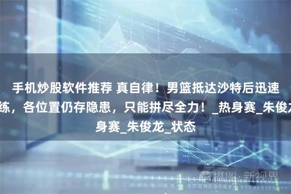 手机炒股软件推荐 真自律！男篮抵达沙特后迅速展开训练，各位置仍存隐患，只能拼尽全力！_热身赛_朱俊龙_状态