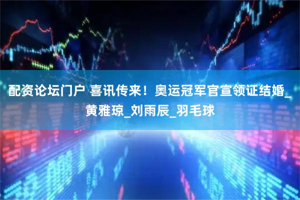 配资论坛门户 喜讯传来！奥运冠军官宣领证结婚_黄雅琼_刘雨辰_羽毛球