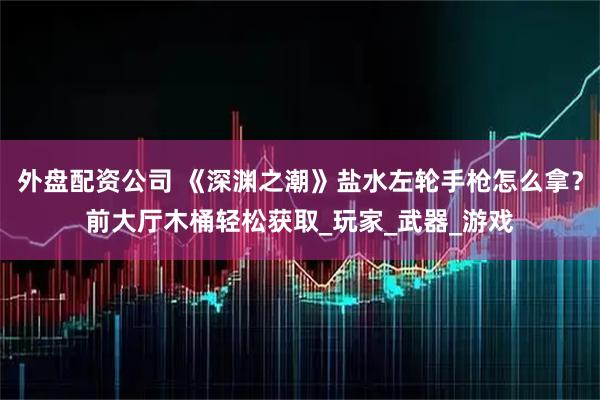 外盘配资公司 《深渊之潮》盐水左轮手枪怎么拿？前大厅木桶轻松获取_玩家_武器_游戏