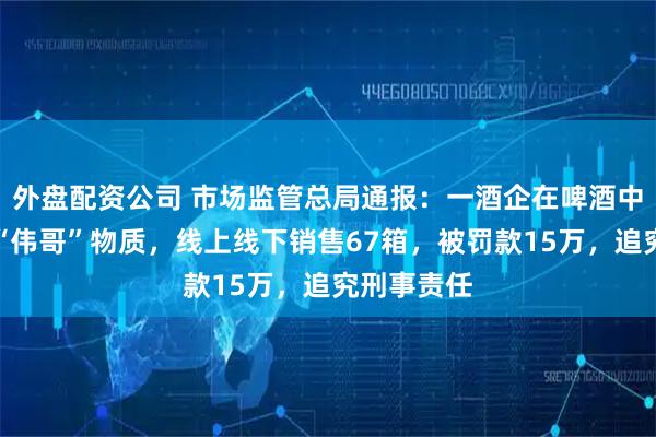 外盘配资公司 市场监管总局通报：一酒企在啤酒中添加类似“伟哥”物质，线上线下销售67箱，被罚款15万，追究刑事责任