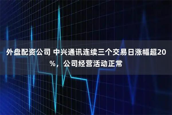 外盘配资公司 中兴通讯连续三个交易日涨幅超20%，公司经营活动正常