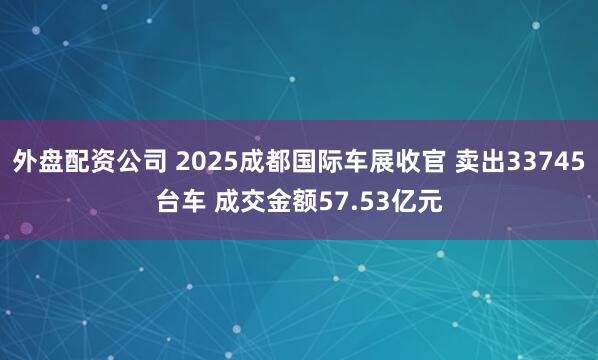 外盘配资公司 2025成都国际车展收官 卖出33745台车 成交金额57.53亿元