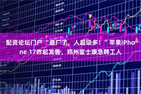 配资论坛门户 “进厂了，人超级多！”苹果iPhone 17昨起发售，郑州富士康急聘工人