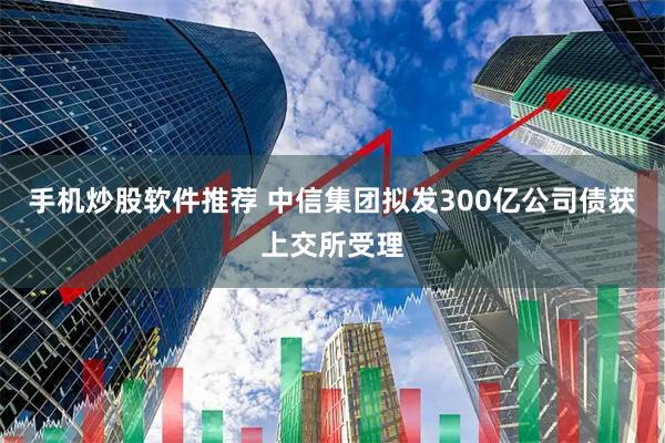 手机炒股软件推荐 中信集团拟发300亿公司债获上交所受理