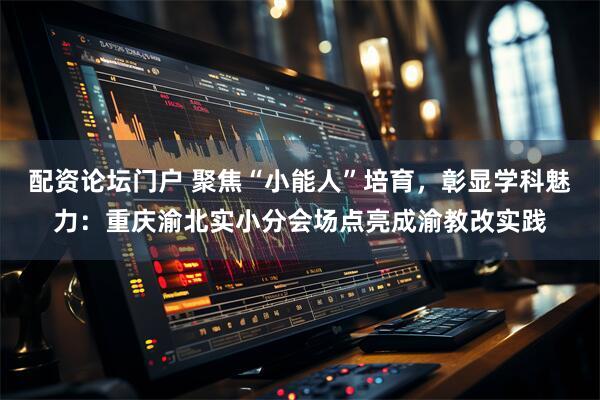 配资论坛门户 聚焦“小能人”培育，彰显学科魅力：重庆渝北实小分会场点亮成渝教改实践