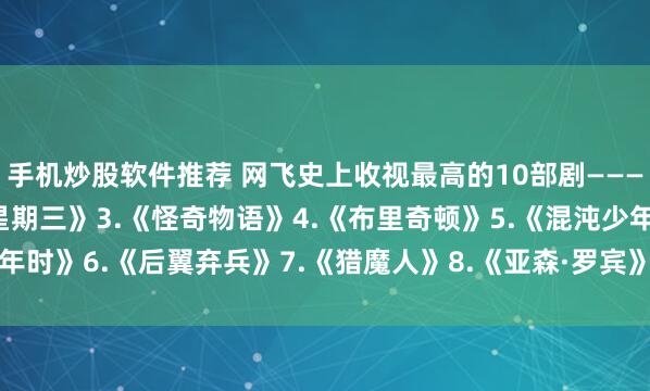 手机炒股软件推荐 网飞史上收视最高的10部剧———1.《鱿yu游戏》2.《星期三》3.《怪奇物语》4.《布里奇顿》5.《混沌少年时》6.《后翼弃兵》7.《猎魔人》8.《亚森·罗宾》9.《纸钞屋》10.《黑镜》