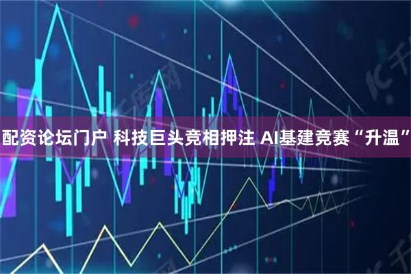 配资论坛门户 科技巨头竞相押注 AI基建竞赛“升温”