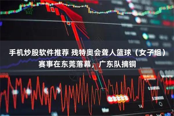 手机炒股软件推荐 残特奥会聋人篮球（女子组）赛事在东莞落幕，广东队摘铜