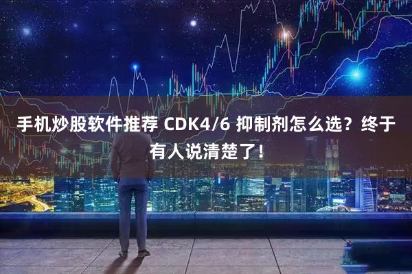 手机炒股软件推荐 CDK4/6 抑制剂怎么选？终于有人说清楚了！